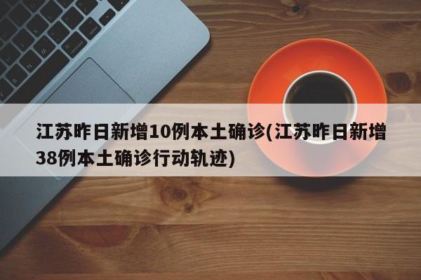 江苏昨日新增10例本土确诊(江苏昨日新增38例本土确诊行动轨迹)