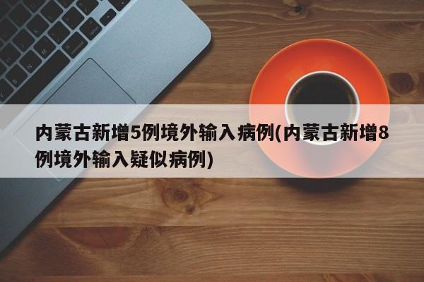 内蒙古新增5例境外输入病例(内蒙古新增8例境外输入疑似病例)