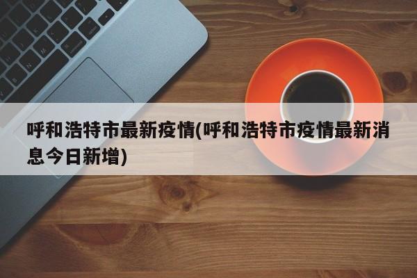 呼和浩特市最新疫情(呼和浩特市疫情最新消息今日新增)