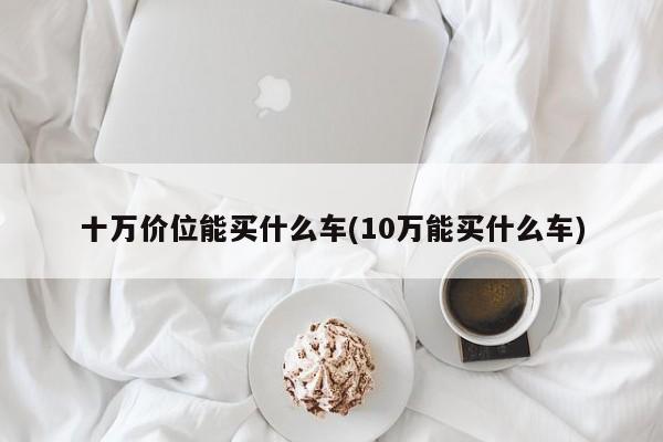 十万价位能买什么车(10万能买什么车)
