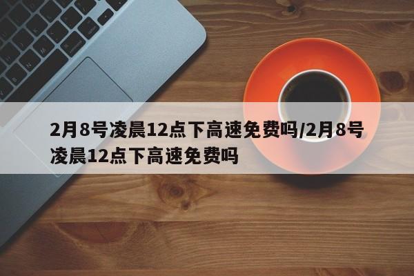2月8号凌晨12点下高速免费吗/2月8号凌晨12点下高速免费吗
