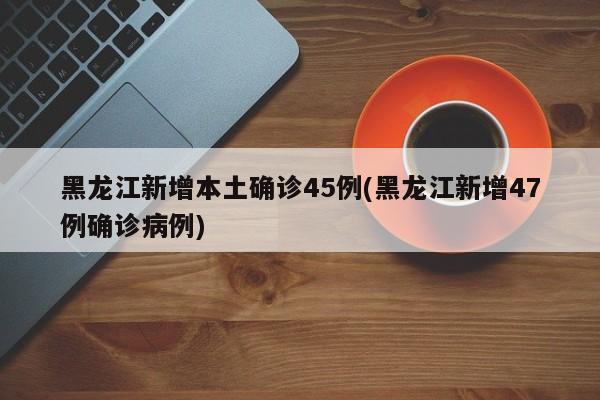 黑龙江新增本土确诊45例(黑龙江新增47例确诊病例)