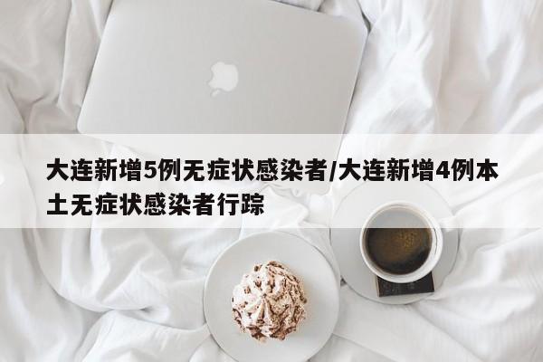 大连新增5例无症状感染者/大连新增4例本土无症状感染者行踪