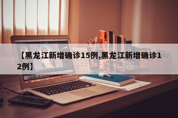【黑龙江新增确诊15例,黑龙江新增确诊12例】