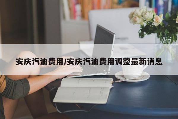 安庆汽油费用/安庆汽油费用调整最新消息