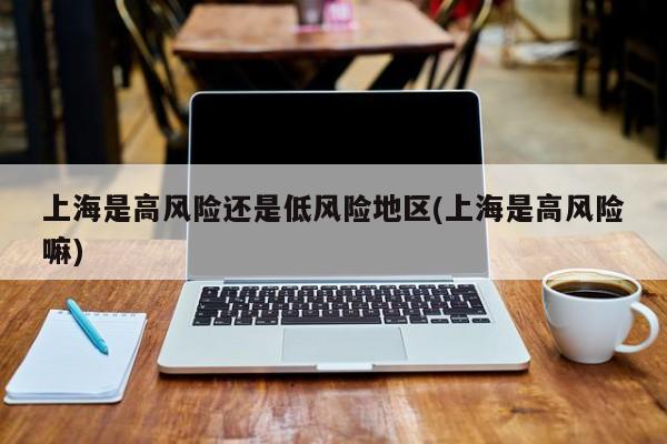 上海是高风险还是低风险地区(上海是高风险嘛)
