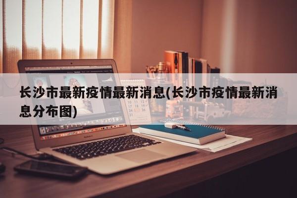 长沙市最新疫情最新消息(长沙市疫情最新消息分布图)