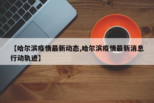 【哈尔滨疫情最新动态,哈尔滨疫情最新消息行动轨迹】