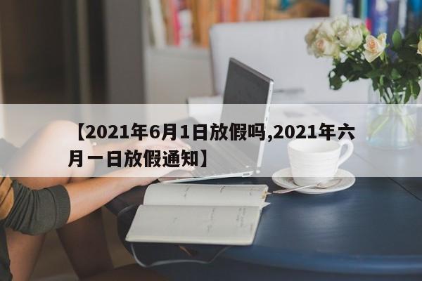 【2021年6月1日放假吗,2021年六月一日放假通知】
