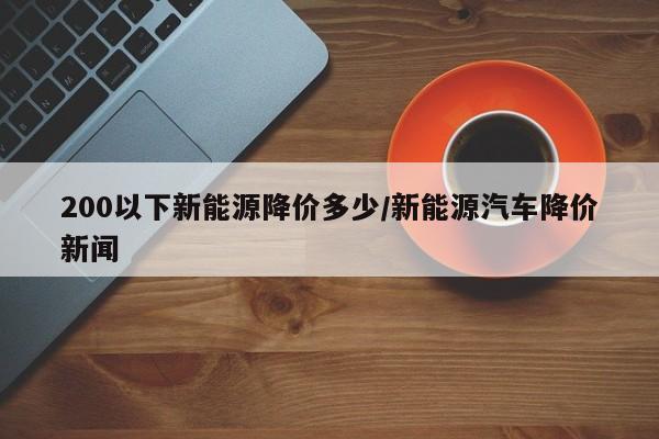 200以下新能源降价多少/新能源汽车降价新闻