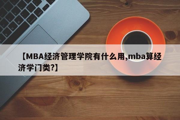 【MBA经济管理学院有什么用,mba算经济学门类?】