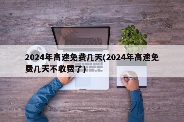 2024年高速免费几天(2024年高速免费几天不收费了)