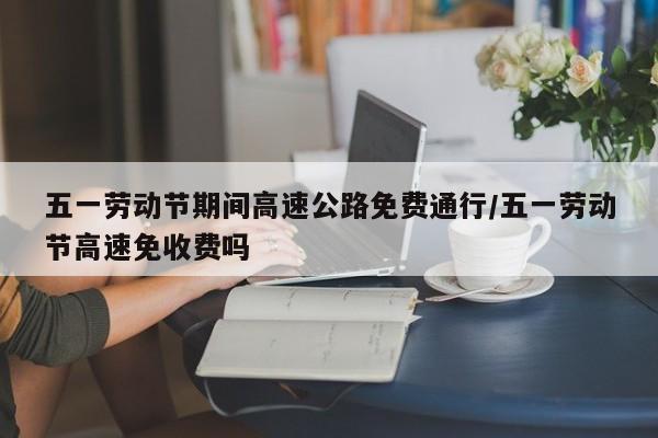 五一劳动节期间高速公路免费通行/五一劳动节高速免收费吗