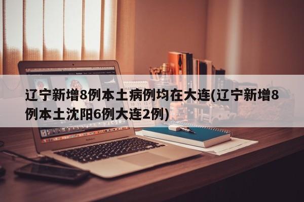 辽宁新增8例本土病例均在大连(辽宁新增8例本土沈阳6例大连2例)