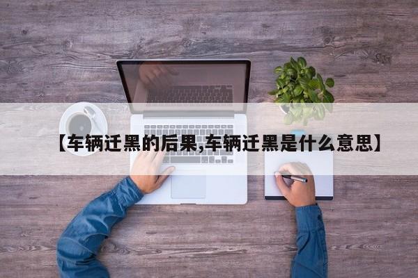 【车辆迁黑的后果,车辆迁黑是什么意思】