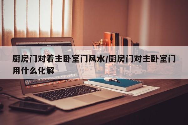 厨房门对着主卧室门风水/厨房门对主卧室门用什么化解