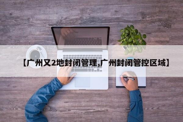 【广州又2地封闭管理,广州封闭管控区域】