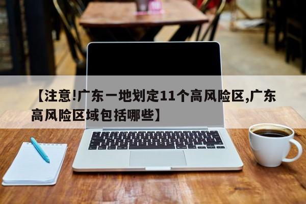 【注意!广东一地划定11个高风险区,广东高风险区域包括哪些】