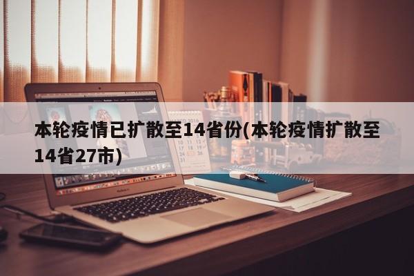 本轮疫情已扩散至14省份(本轮疫情扩散至14省27市)