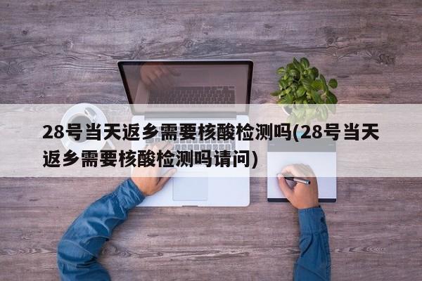28号当天返乡需要核酸检测吗(28号当天返乡需要核酸检测吗请问)