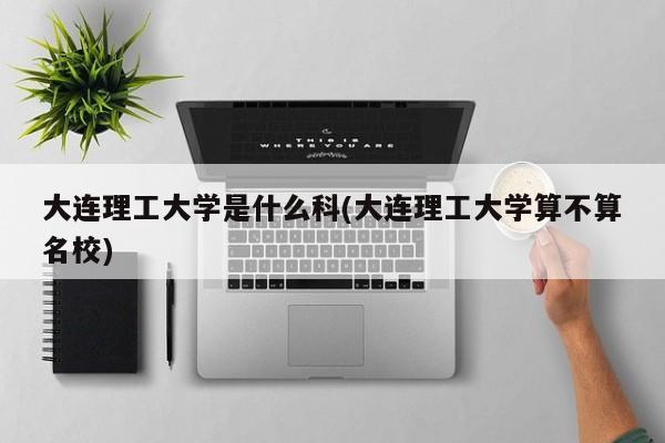 大连理工大学是什么科(大连理工大学算不算名校)