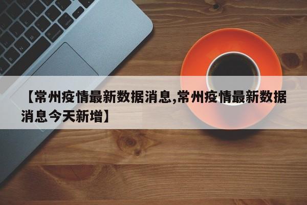 【常州疫情最新数据消息,常州疫情最新数据消息今天新增】