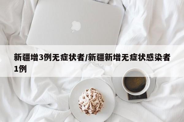 新疆增3例无症状者/新疆新增无症状感染者1例