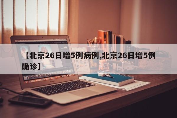 【北京26日增5例病例,北京26日增5例确诊】