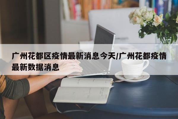 广州花都区疫情最新消息今天/广州花都疫情最新数据消息