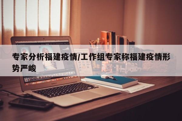 专家分析福建疫情/工作组专家称福建疫情形势严峻
