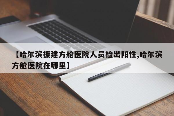 【哈尔滨援建方舱医院人员检出阳性,哈尔滨方舱医院在哪里】