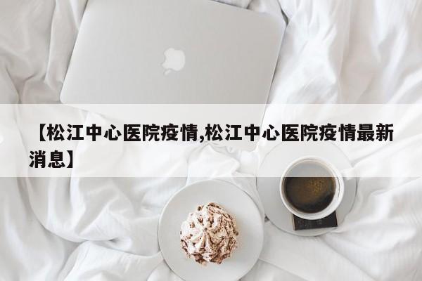 【松江中心医院疫情,松江中心医院疫情最新消息】