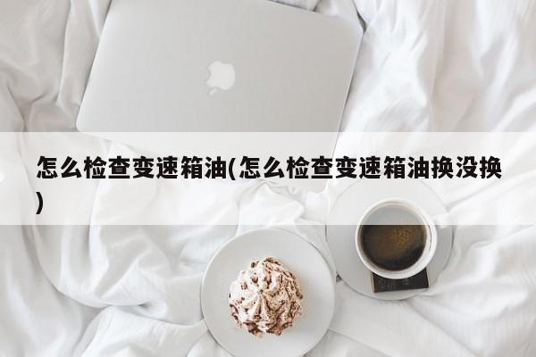 怎么检查变速箱油(怎么检查变速箱油换没换)