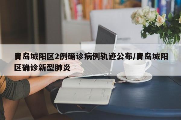 青岛城阳区2例确诊病例轨迹公布/青岛城阳区确诊新型肺炎