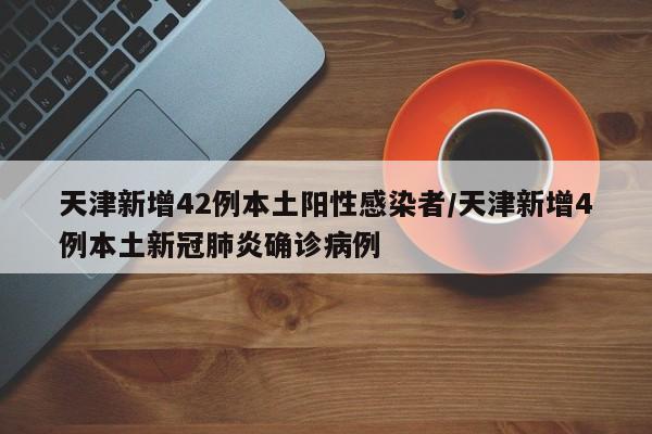 天津新增42例本土阳性感染者/天津新增4例本土新冠肺炎确诊病例