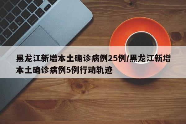 黑龙江新增本土确诊病例25例/黑龙江新增本土确诊病例5例行动轨迹