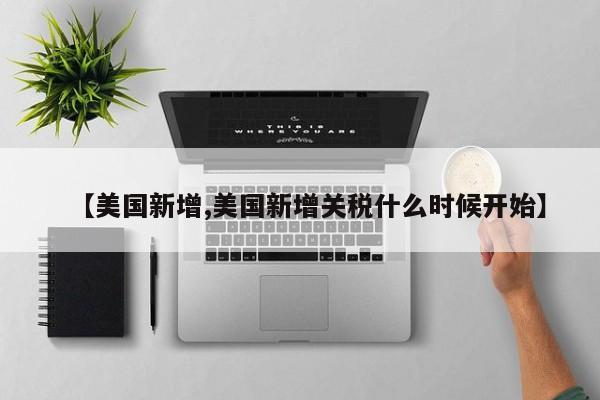 【美国新增,美国新增关税什么时候开始】