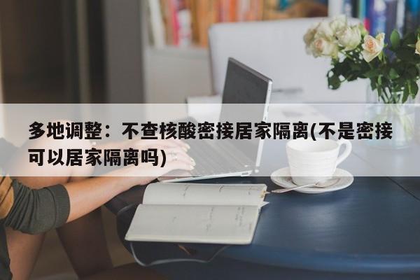 多地调整：不查核酸密接居家隔离(不是密接可以居家隔离吗)