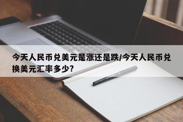 今天人民币兑美元是涨还是跌/今天人民币兑换美元汇率多少?