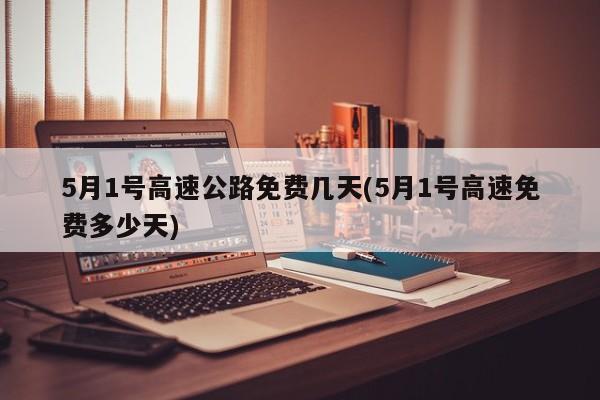 5月1号高速公路免费几天(5月1号高速免费多少天)