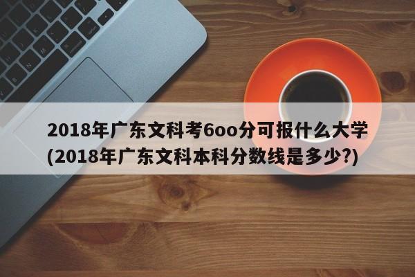 2018年广东文科考6oo分可报什么大学(2018年广东文科本科分数线是多少?)