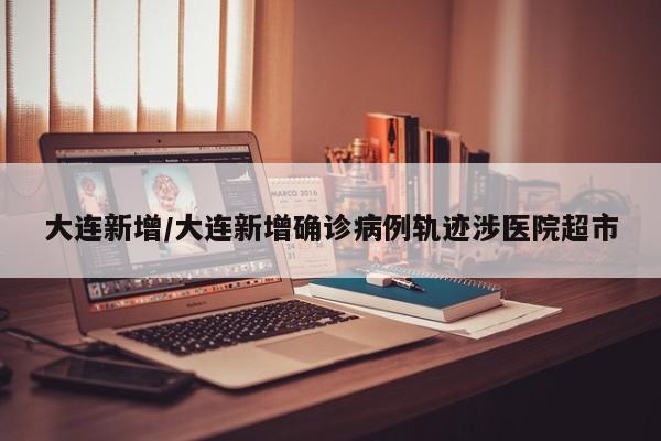 大连新增/大连新增确诊病例轨迹涉医院超市