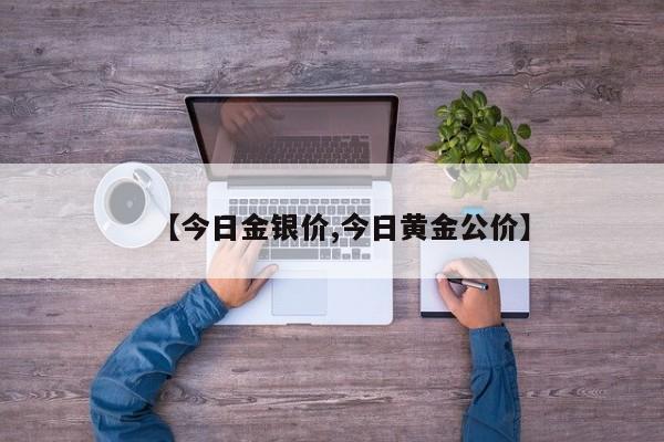 【今日金银价,今日黄金公价】
