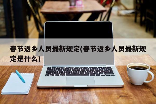 春节返乡人员最新规定(春节返乡人员最新规定是什么)