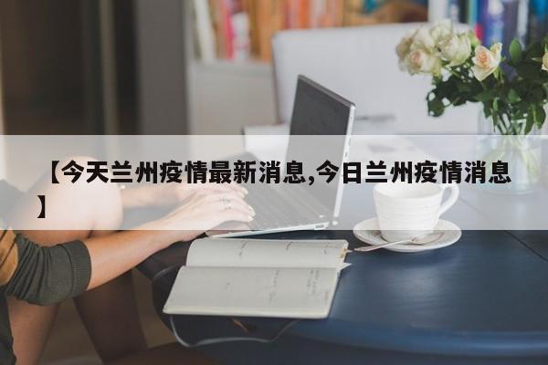 【今天兰州疫情最新消息,今日兰州疫情消息】