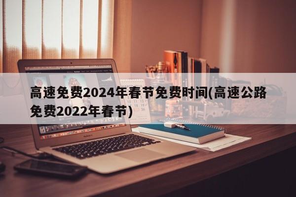 高速免费2024年春节免费时间(高速公路免费2022年春节)