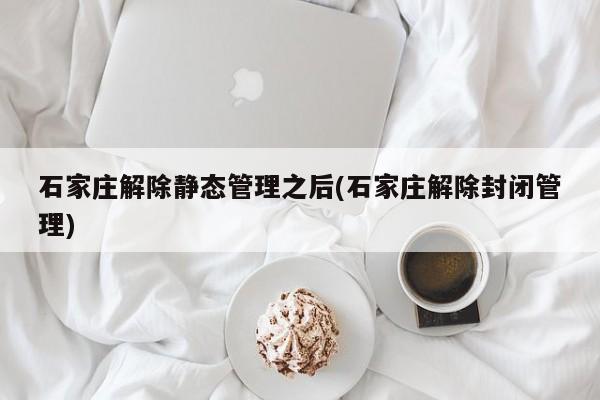 石家庄解除静态管理之后(石家庄解除封闭管理)