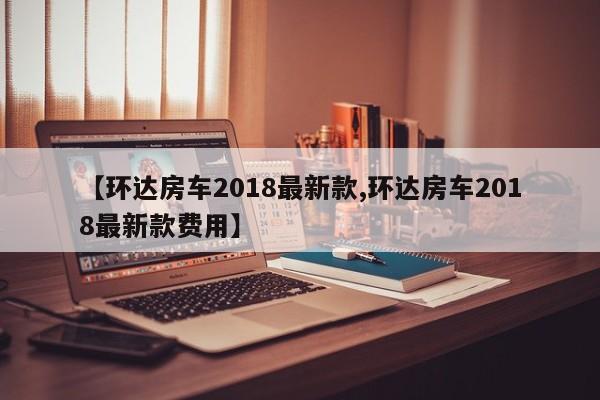 【环达房车2018最新款,环达房车2018最新款费用】