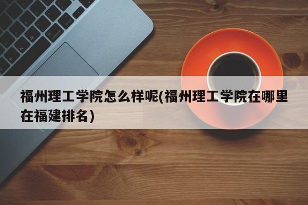 福州理工学院怎么样呢(福州理工学院在哪里在福建排名)
