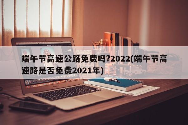 端午节高速公路免费吗?2022(端午节高速路是否免费2021年)